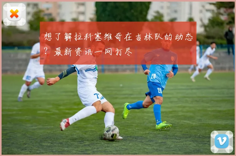 想了解拉科塞维奇在吉林队的动态?最新资讯一网打尽