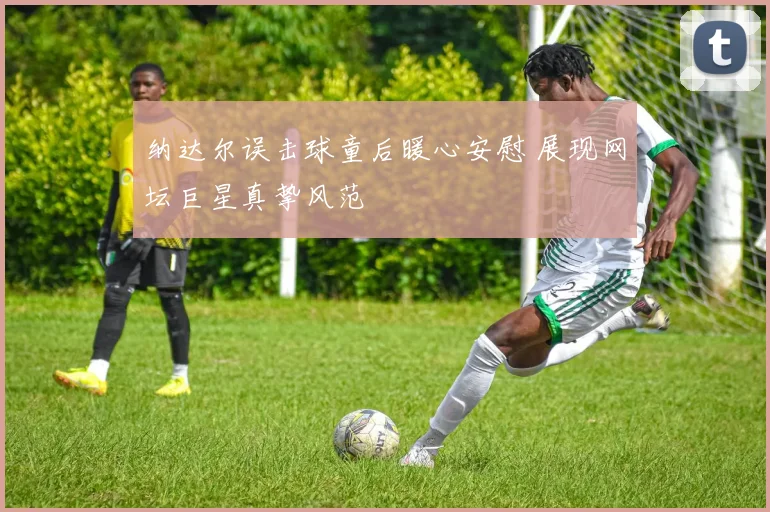 纳达尔误击球童后暖心安慰 展现网坛巨星真挚风范