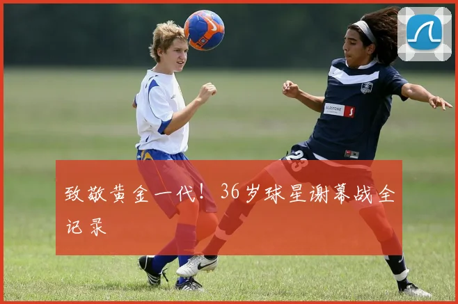 致敬黄金一代！36岁球星谢幕战全记录