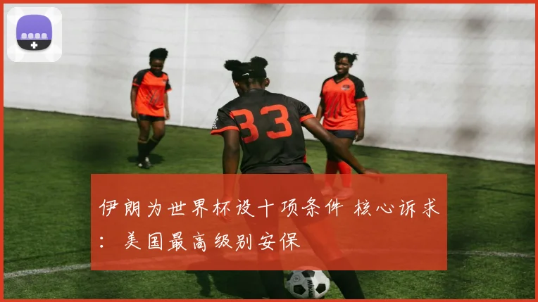 伊朗为世界杯设十项条件 核心诉求:美国最高级别安保