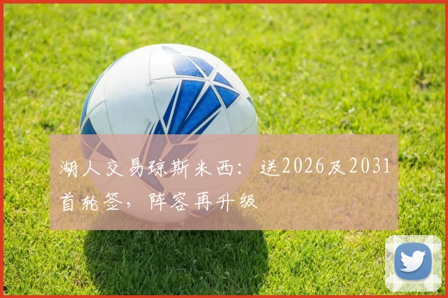 湖人交易琼斯米西:送2026及2031首轮签,阵容再升级