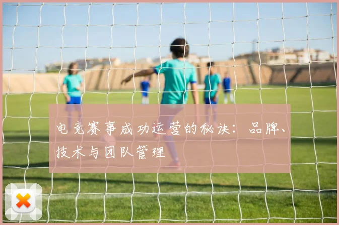 电竞赛事成功运营的秘诀:品牌、技术与团队管理