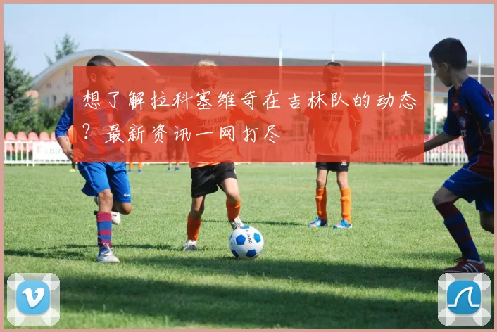 想了解拉科塞维奇在吉林队的动态？最新资讯一网打尽