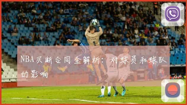 NBA买断合同全解析：对球员和球队的影响