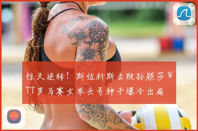 惊天逆转！斯佐科斯击败孙颖莎 WTT罗马赛女单头号种子爆冷出局